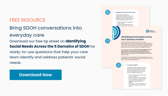 FREE RESOURCE Bring SDOH conversations into everyday care Download our free tip sheet on Identifying Social Needs Across the 5 Domains of SDOH for ready-to-use questions that help your care team identify and address patients’ social needs.