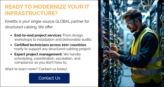 READY TO MODERNIZE YOUR IT INFRASTRUCTURE? Kinettix is your single-source GLOBAL partner for structured cabling. We offer: End-to-end project services: From design workshops to installation and deliverable audits.  Certified technicians across 200+ countries, ready to support any structured cabling project. Expert project management: We handle scheduling, coordination, escalation, and compliance so you don’t have to. Want to learn more? Contact us today!