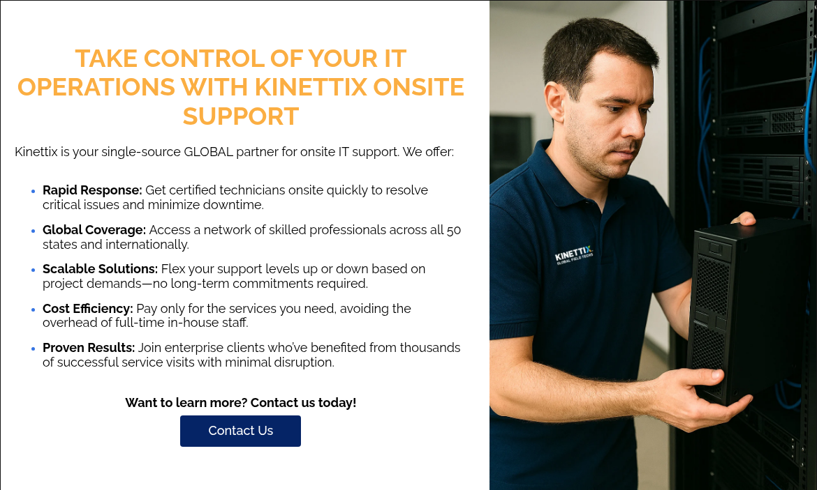 TAKE CONTROL OF YOUR IT OPERATIONS WITH KINETTIX ONSITE SUPPORT   Kinettix is your single-source GLOBAL partner for onsite IT support. We offer:   Rapid Response: Get certified technicians onsite quickly to resolve critical issues and minimize downtime. Global Coverage: Access a network of skilled professionals across all 50 states and internationally. Scalable Solutions: Flex your support levels up or down based on project demands—no long-term commitments required. Cost Efficiency: Pay only for the services you need, avoiding the overhead of full-time in-house staff. Proven Results: Join enterprise clients who’ve benefited from thousands of successful service visits with minimal disruption.   Want to learn more? Contact us today!