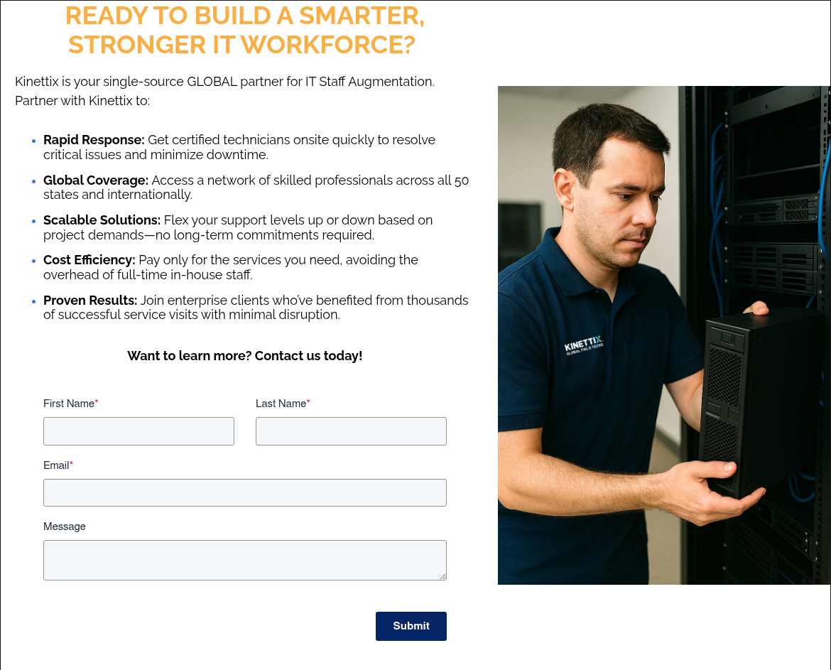 READY TO BUILD A SMARTER, STRONGER IT WORKFORCE? Kinettix is your single-source GLOBAL partner for IT Staff Augmentation. Partner with Kinettix to: Rapid Response: Get certified technicians onsite quickly to resolve critical issues and minimize downtime. Global Coverage: Access a network of skilled professionals across all 50 states and internationally. Scalable Solutions: Flex your support levels up or down based on project demands—no long-term commitments required. Cost Efficiency: Pay only for the services you need, avoiding the overhead of full-time in-house staff. Proven Results: Join enterprise clients who’ve benefited from thousands of successful service visits with minimal disruption. Want to learn more? Contact us today!