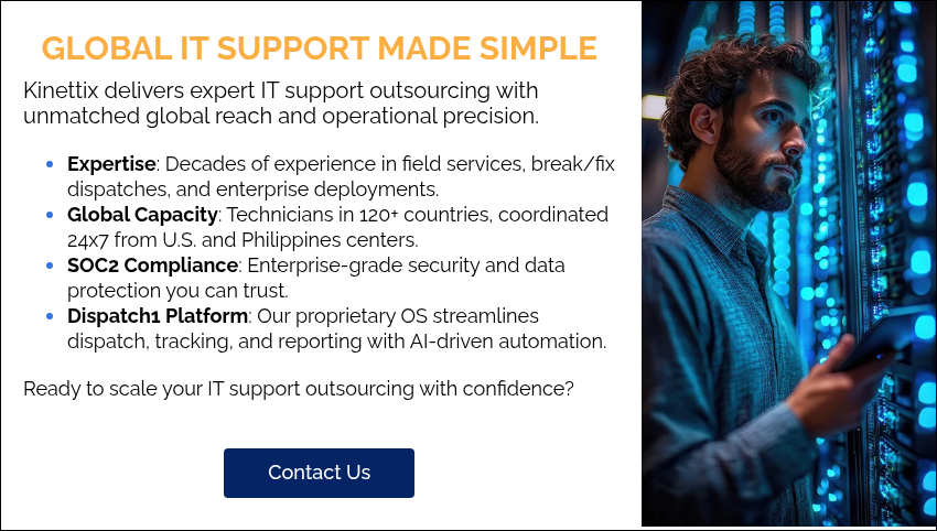 GLOBAL IT SUPPORT MADE SIMPLE Kinettix delivers expert IT support outsourcing with unmatched global reach and operational precision. Expertise: Decades of experience in field services, break/fix dispatches, and enterprise deployments. Global Capacity: Technicians in 120+ countries, coordinated 24x7 from U.S. and Philippines centers. SOC2 Compliance: Enterprise-grade security and data protection you can trust. Dispatch1 Platform: Our proprietary OS streamlines dispatch, tracking, and reporting with AI-driven automation. Ready to scale your IT support outsourcing with confidence?  