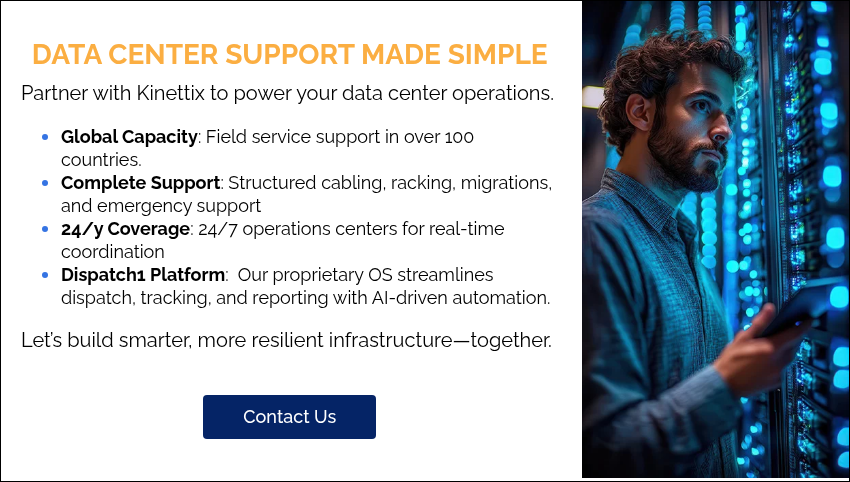 DATA CENTER SUPPORT MADE SIMPLE Partner with Kinettix to power your data center operations. Global Capacity: Field service support in over 100 countries. Complete Support: Structured cabling, racking, migrations, and emergency support 24/y Coverage: 24/7 operations centers for real-time coordination Dispatch1 Platform:  Our proprietary OS streamlines dispatch, tracking, and reporting with AI-driven automation. Let’s build smarter, more resilient infrastructure—together.  