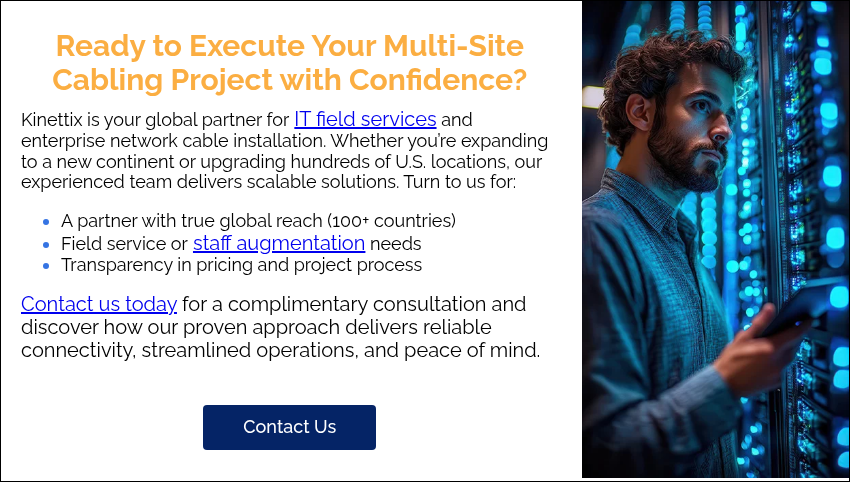 Ready to Execute Your Multi-Site Cabling Project with Confidence? Kinettix is your global partner for IT field services and enterprise network cable installation. Whether you’re expanding to a new continent or upgrading hundreds of U.S. locations, our experienced team delivers scalable solutions. Turn to us for: A partner with true global reach (100+ countries) Field service or staff augmentation needs Transparency in pricing and project process Contact us today for a complimentary consultation and discover how our proven approach delivers reliable connectivity, streamlined operations, and peace of mind.