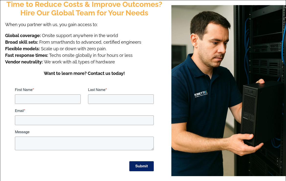 Time to Reduce Costs & Improve Outcomes? Hire Our Global Team for Your Needs   When you partner with us, you gain access to:   Global coverage: Onsite support anywhere in the world Broad skill sets: From smarthands to advanced, certified engineers Flexible models: Scale up or down with zero pain. Fast response times: Techs onsite globally in four hours or less Vendor neutrality: We work with all types of hardware    Want to learn more? Contact us today!