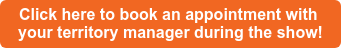 Click here to book an appointment with your territory manager during the show!