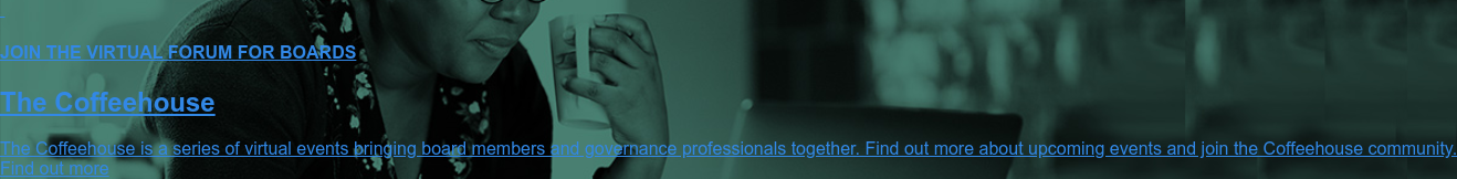 JOIN THE VIRTUAL FORUM FOR BOARDS The Coffeehouse The Coffeehouse is a series of virtual events bringing board members and governance professionals together. Find out more about upcoming events and join the Coffeehouse community. Find out more