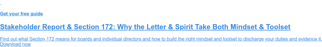 Get your free guide Stakeholder Report & Section 172: Why the Letter & Spirit Take Both Mindset & Toolset Find out what Section 172 means for boards and individual directors and how to build the right mindset and toolset to discharge your duties and evidence it. Download now
