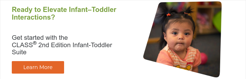 Ready to Elevate Infant–Toddler Interactions?   Get started with the CLASS® 2nd Edition Infant-Toddler Suite  