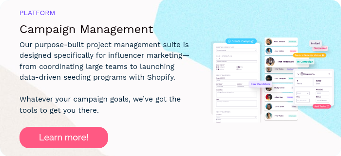 PLATFORM Campaign Management Our purpose-built project management suite is designed specifically for influencer marketing—from coordinating large teams to launching data-driven seeding programs with Shopify. Whatever your campaign goals, we’ve got the tools to get you there.  