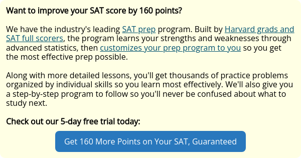 Want to improve your SAT score by 160 points?   We have the industry's leading SAT prep program. Built by Harvard grads and SAT full scorers, the program learns your strengths and weaknesses through advanced statistics, then customizes your prep program to you so you get the most effective prep possible.   Along with more detailed lessons, you'll get thousands of practice problems organized by individual skills so you learn most effectively. We'll also give you a step-by-step program to follow so you'll never be confused about what to study next.   Check out our 5-day free trial today: