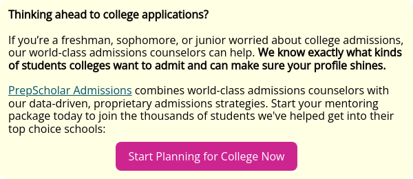 Thinking ahead to college applications?   If you’re a freshman, sophomore, or junior worried about college admissions, our world-class admissions counselors can help. We know exactly what kinds of students colleges want to admit and can make sure your profile shines.   PrepScholar Admissions combines world-class admissions counselors with our data-driven, proprietary admissions strategies. Start your mentoring package today to join the thousands of students we've helped get into their top choice schools: