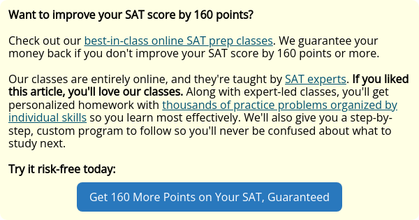 Want to improve your SAT score by 160 points?   Check out our best-in-class online SAT prep classes. We guarantee your money back if you don't improve your SAT score by 160 points or more.   Our classes are entirely online, and they're taught by SAT experts. If you liked this article, you'll love our classes. Along with expert-led classes, you'll get personalized homework with thousands of practice problems organized by individual skills so you learn most effectively. We'll also give you a step-by-step, custom program to follow so you'll never be confused about what to study next.   Try it risk-free today: