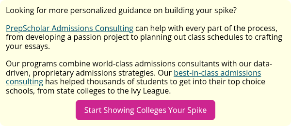 Looking for more personalized guidance on building your spike?   PrepScholar Admissions Consulting can help with every part of the process, from developing a passion project to planning out class schedules to crafting your essays.   Our programs combine world-class admissions consultants with our data-driven, proprietary admissions strategies. Our best-in-class admissions consulting has helped thousands of students to get into their top choice schools, from state colleges to the Ivy League.