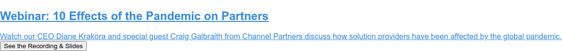 Webinar: 10 Effects of the Pandemic on Partners  Watch our CEO Diane Krakora and special guest Craig Galbraith from Channel  Partners discuss how solution providers have been affected by the global  pandemic. See the Recording & Slides