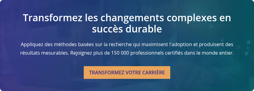 Transformez les changements complexes en succès durable   Appliquez des méthodes basées sur la recherche qui maximisent l'adoption et produisent des résultats mesurables. Rejoignez plus de 150 000 professionnels certifiés dans le monde entier.