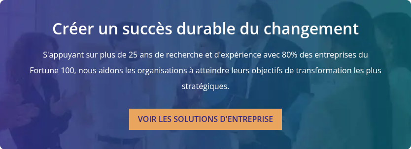 Créer un succès durable du changement   S'appuyant sur plus de 25 ans de recherche et d'expérience avec 80% des entreprises du Fortune 100, nous aidons les organisations à atteindre leurs objectifs de transformation les plus stratégiques.