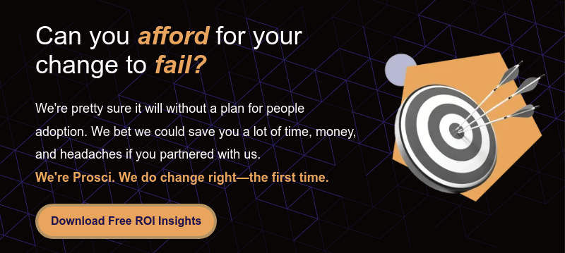 Can you afford for your change to fail?   We're pretty sure it will without a plan for people adoption. We bet we could save you a lot of time, money, and headaches if you partnered with us. We're Prosci. We do change right—the first time.
