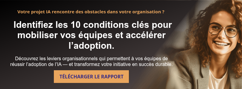 Votre projet IA rencontre des obstacles dans votre organisation ?     Identifiez les 10 conditions clés pour mobiliser vos équipes et accélérer l’adoption.   Découvrez les leviers organisationnels qui permettent à vos équipes de réussir l’adoption de l’IA — et transformez votre initiative en succès durable.