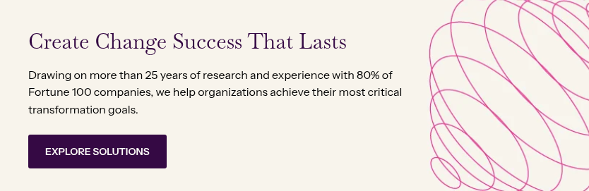 Create Change Success That Lasts &nbsp; Drawing on more than 25 years of research and experience with 80% of Fortune 100 companies, we help organizations achieve their most critical transformation goals.