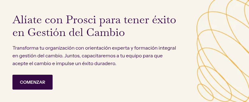 Alíate con Prosci para tener éxito en Gestión del Cambio &nbsp; Transforma tu organización con orientación experta y formación integral en gestión del cambio. Juntos, capacitaremos a tu equipo para que acepte el cambio e impulse un éxito duradero.
