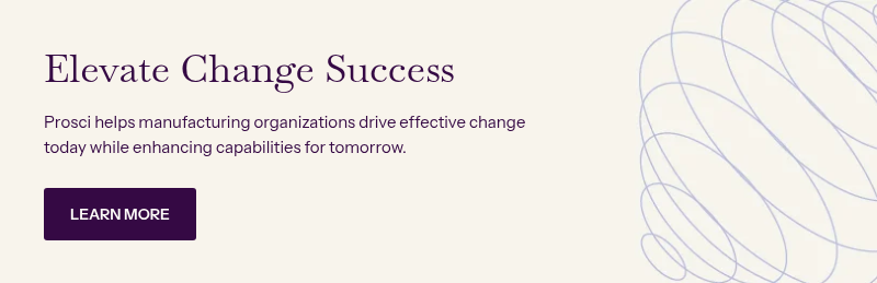 Elevate Change Success &nbsp; &nbsp; Prosci helps manufacturing organizations drive effective change today while enhancing capabilities for tomorrow.&nbsp;