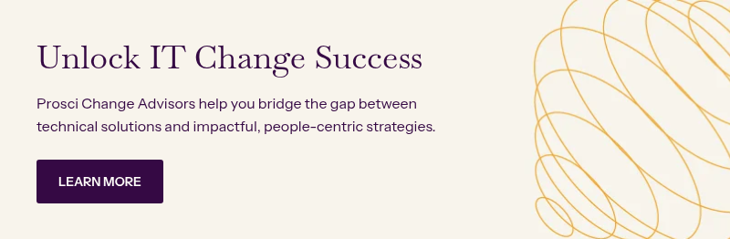 Unlock IT Change Success&nbsp; &nbsp; Prosci Change Advisors help you bridge the gap between technical solutions and impactful, people-centric strategies.&nbsp;