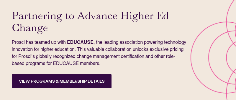 Partnering to Advance Higher Ed Change &nbsp; Prosci has teamed up with EDUCAUSE, the leading association powering technology innovation for higher education. This valuable collaboration unlocks exclusive pricing for Prosci’s globally recognized change management certification and other role-based programs for EDUCAUSE members.