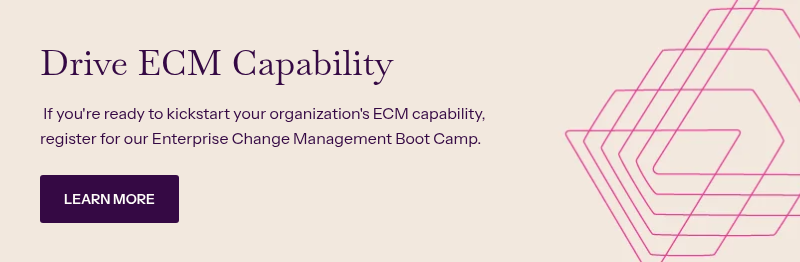 Drive ECM Capability &nbsp; &nbsp;If you're ready to kickstart your organization's ECM capability, register for our Enterprise Change Management Boot Camp.&nbsp;