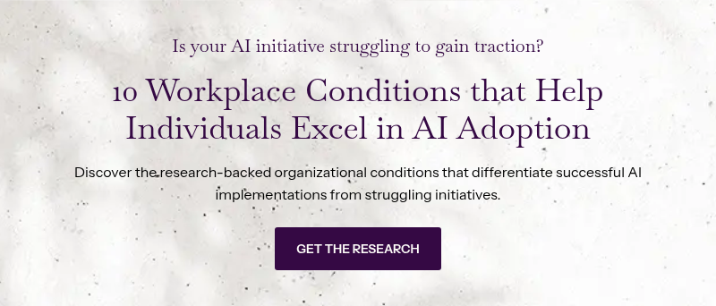 Is your AI initiative struggling to gain traction? &nbsp; 10 Workplace Conditions that Help Individuals Excel in AI Adoption &nbsp; Discover the research-backed organizational conditions that differentiate successful AI implementations from struggling initiatives.