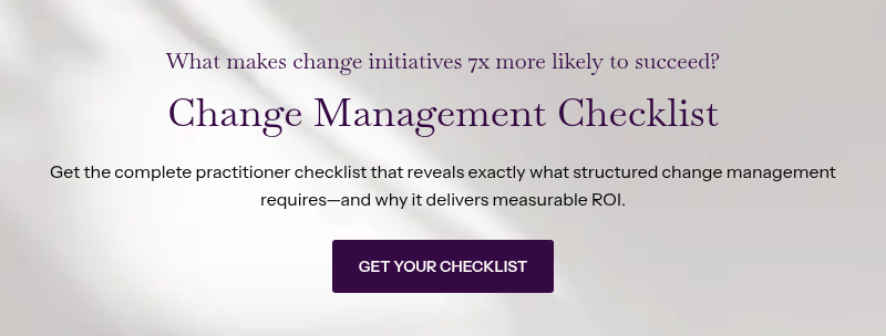 What makes change initiatives 7x more likely to succeed? &nbsp; Change Management Checklist &nbsp; &nbsp; Get the complete practitioner checklist that reveals exactly what structured change management requires—and why it delivers measurable ROI.