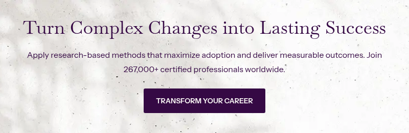 Turn Complex Changes into Lasting Success &nbsp; Apply research-based methods that maximize adoption and deliver measurable outcomes. Join 267,000+&nbsp;certified professionals worldwide.