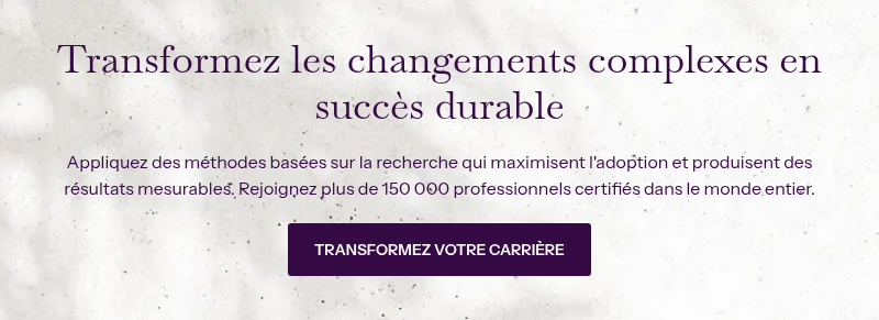 Transformez les changements complexes en succès durable &nbsp; Appliquez des méthodes basées sur la recherche qui maximisent l'adoption et produisent des résultats mesurables. Rejoignez plus de 150 000 professionnels certifiés dans le monde entier.