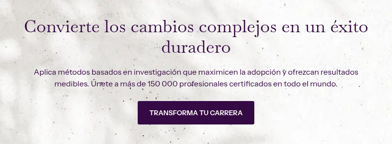 Convierte los cambios complejos en un éxito duradero &nbsp; Aplica métodos basados en investigación que maximicen la adopción y ofrezcan resultados medibles. Únete a más de 150 000 profesionales certificados en todo el mundo.