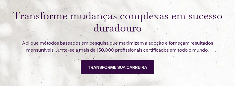 Transforme mudanças complexas em sucesso duradouro &nbsp; Aplique métodos baseados em pesquisa que maximizem a adoção e forneçam resultados mensuráveis. Junte-se a mais de 150.000 profissionais certificados em todo o mundo.