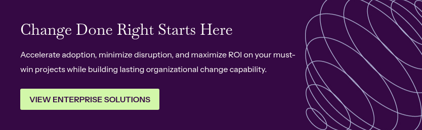 Change Done Right Starts Here&nbsp; &nbsp; Accelerate adoption, minimize disruption, and maximize ROI on your must-win projects while building lasting organizational change capability.&nbsp;