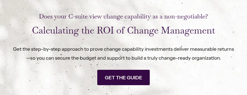 Does your C-suite view change capability as a non-negotiable? &nbsp; Calculating the ROI of Change Management &nbsp; Get the step-by-step approach to prove change capability investments deliver measurable returns—so you can secure the budget and support to build a truly change-ready organization.