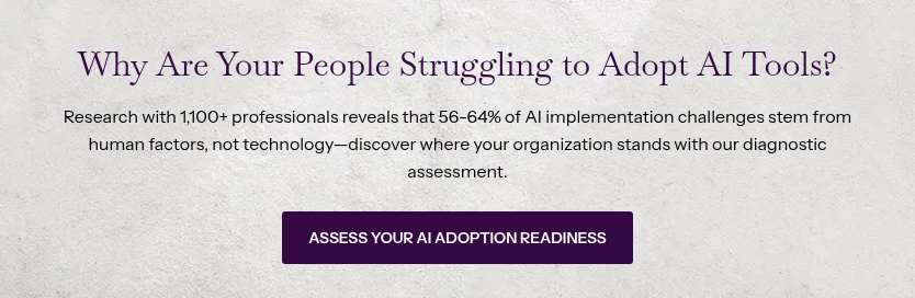 Why Are Your People Struggling to Adopt AI Tools? &nbsp; Research with 1,100+ professionals reveals that 56-64% of AI implementation challenges stem from human factors, not technology—discover where your organization stands with our diagnostic assessment.