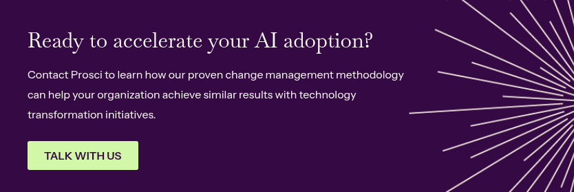 Ready to accelerate your AI adoption? &nbsp; Contact Prosci to learn how our proven change management methodology can help your organization achieve similar results with technology transformation initiatives.
