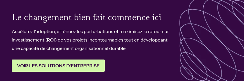 Le changement bien fait commence ici &nbsp; Accélérez l'adoption, atténuez les perturbations et maximisez le retour sur investissement (ROI) de vos projets incontournables tout en développant une capacité de changement organisationnel durable.