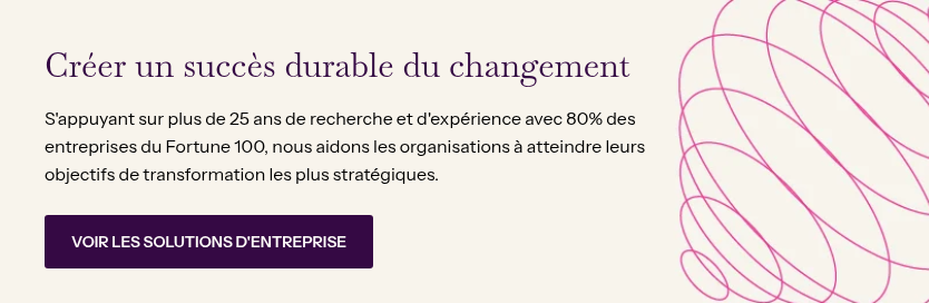 Créer un succès durable du changement &nbsp; S'appuyant sur plus de 25 ans de recherche et d'expérience avec 80% des entreprises du Fortune 100, nous aidons les organisations à atteindre leurs objectifs de transformation les plus stratégiques.