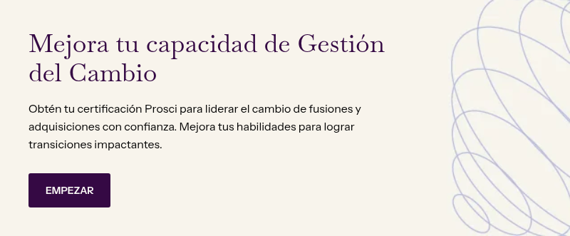 Mejora tu capacidad de Gestión del Cambio &nbsp; Obtén tu certificación Prosci para liderar el cambio de fusiones y adquisiciones con confianza. Mejora tus habilidades para lograr transiciones impactantes.
