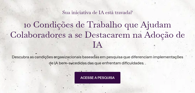 Sua iniciativa de IA está travada? &nbsp; 10 Condições de Trabalho que Ajudam Colaboradores a se Destacarem na Adoção de IA &nbsp; Descubra as condições organizacionais baseadas em pesquisa que diferenciam implementações de IA bem-sucedidas das que enfrentam dificuldades. .