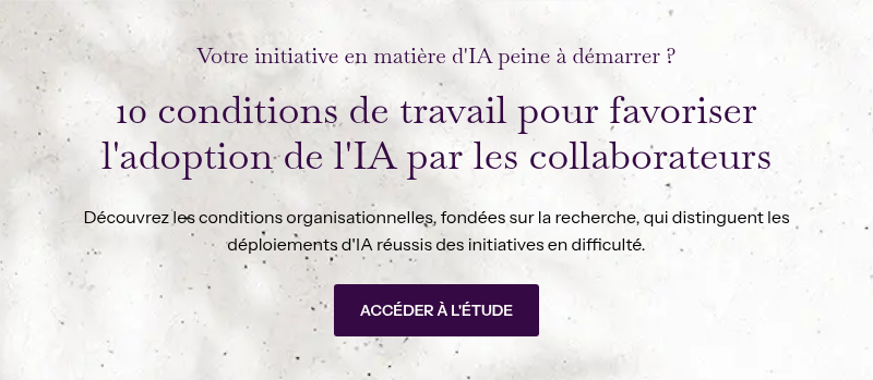 Votre initiative en matière d'IA peine à démarrer&nbsp;? &nbsp; 10 conditions de travail pour favoriser l'adoption de l'IA par les collaborateurs &nbsp; Découvrez les conditions organisationnelles, fondées sur la recherche, qui distinguent les déploiements d'IA réussis des initiatives en difficulté.