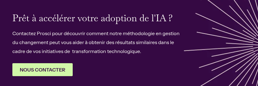Prêt à accélérer votre adoption de l'IA ?&nbsp; &nbsp; Contactez Prosci pour découvrir comment notre méthodologie en gestion du changement peut vous aider&nbsp;à obtenir des résultats similaires dans le cadre de vos initiatives de &nbsp;transformation technologique.