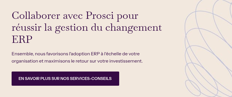 Collaborer avec Prosci pour réussir la gestion du changement ERP &nbsp; Ensemble, nous favorisons l'adoption ERP à l'échelle de votre organisation et maximisons le retour sur votre investissement.