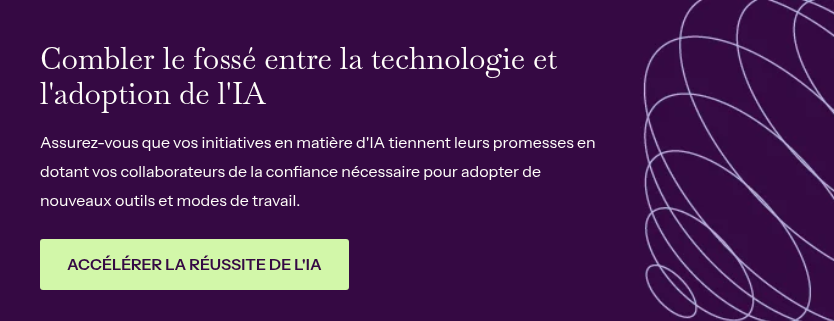 Combler le fossé entre la technologie et l'adoption de l'IA &nbsp; Assurez-vous que vos initiatives en matière d'IA tiennent leurs promesses en dotant vos collaborateurs de la confiance nécessaire pour adopter de nouveaux outils et modes de travail.
