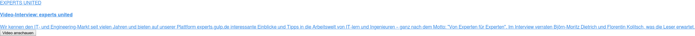 EXPERTS UNITED  Video-Interview: experts united  Wir kennen den IT- und Engineering-Markt seit vielen Jahren und bieten auf  unserer Plattform experts.gulp.de interessante Einblicke und Tipps in die  Arbeitswelt von IT-lern und Ingenieuren – ganz nach dem Motto: "Von Experten  für Experten". Im Interview verraten Björn-Moritz Dietrich und Florentin  Kolitsch, was die Leser erwartet. Video anschauen