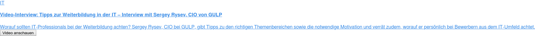 IT  Video-Interview: Tipps zur Weiterbildung in der IT – Interview mit Sergey  Rysev, CIO von GULP  Worauf sollten IT-Professionals bei der Weiterbildung achten? Sergey Rysev,  CIO bei GULP, gibt Tipps zu den richtigen Themenbereichen sowie die notwendige  Motivation und verrät zudem, worauf er persönlich bei Bewerbern aus dem  IT-Umfeld achtet. Video anschauen