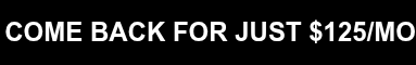 COME BACK FOR JUST $125/MO