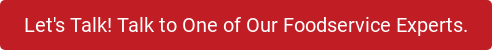 Let's Talk! Talk to One of Our Foodservice Experts.